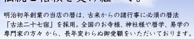明治初年創業の当店の暦は、古来からの諸行事に必須の暦法「古法二十七宿」を採用。全国のお寺様、神社様や暦学、易学の専門家の方々 から、長年変わらぬ御愛顧をいただいております。